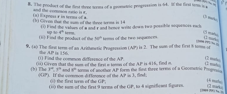 1005 PP2 Nº. 19 13 
8. The product of the first three terms of a geometric progression is 64. If the first term is a 
and the common ratio is r, 
(a) Express r in terms of a. 
(3 marks) 
(b) Given that the sum of the three terms is 14
(i) Find the values of a and r and hence write down two possible sequences each 
up to 4^(th) term. 
(5 marks) (2 marks) 
(ii) Find the product of the 50^(th) terms of the two sequences. 
[2006 PP2 No. 21 
9. (a) The first term of an Arithmetic Progression (AP) is 2. The sum of the first 8 terms of 
the AP is 156. 
(i) Find the common difference of the AP. (2 marks) 
(ii) Given that the sum of the first π terms of the AP is 416, find n. (2 marks) 
(b) The 3^(rd), 5^(th) and 8^(th) terms of another AP form the first three terms of a Geometric Progression 
(GP). If the common difference of the AP is 3, find; 
(i) the first term of the GP; 
(4 marks) 
(ii) the sum of the first 9 terms of the GP, to 4 significant figures. (2 marks) 
[2009 PP2 No. 23