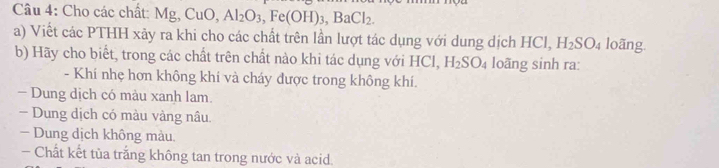 Cho các chất: Mg, CuO, Al_2O_3, Fe(OH)_3, BaCl_2. 
a) Viết các PTHH xãy ra khi cho các chất trên lần lượt tác dụng với dung dịch 1 HC H_2SO_4 loãng. 
b) Hãy cho biết, trong các chất trên chất nào khi tác dụng với HCl, H_2SO_4 loãng sinh ra: 
- Khí nhẹ hơn không khí và cháy được trong không khí. 
- Dung dịch có màu xanh lam. 
- Dung dịch có màu vàng nâu. 
Dung dịch không màu, 
- Chất kết tủa trắng không tan trong nước và acid.