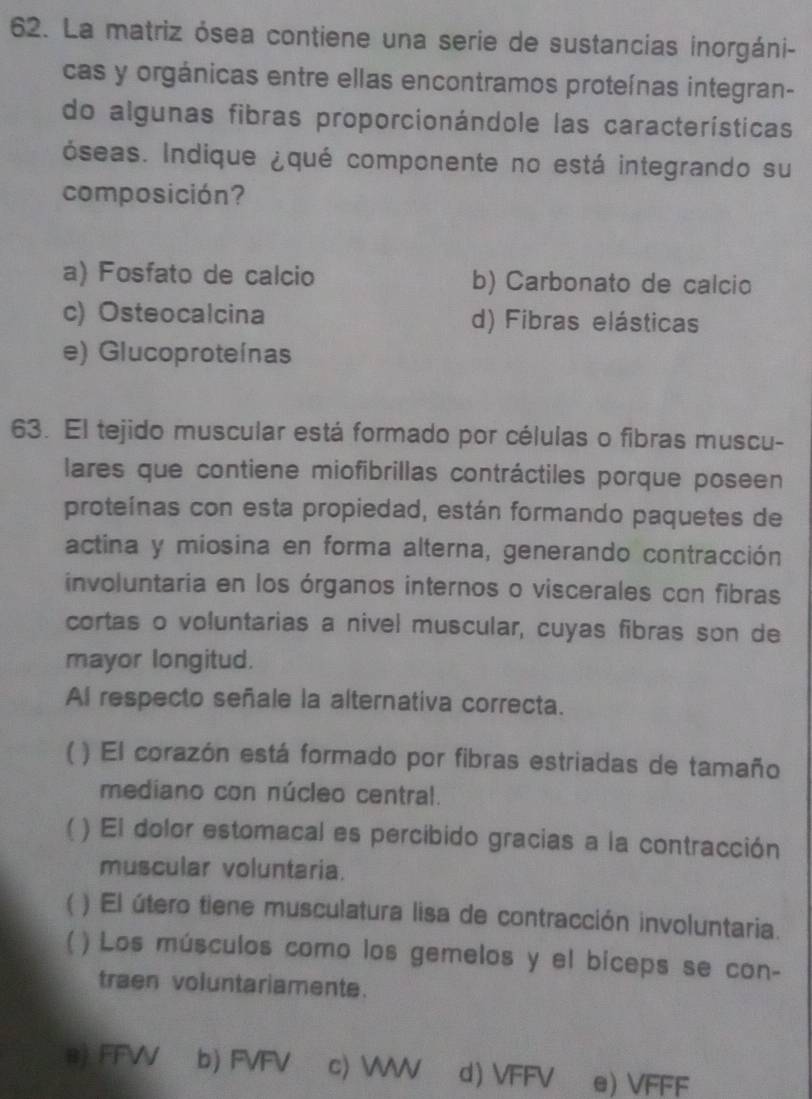 La matriz ósea contiene una serie de sustancias inorgáni-
cas y orgánicas entre ellas encontramos proteínas integran-
do algunas fibras proporcionándole las características
óseas. Indique ¿qué componente no está integrando su
composición?
a) Fosfato de calcio b) Carbonato de calcio
c) Osteocalcina d) Fibras elásticas
e) Glucoproteínas
63. El tejido muscular está formado por células o fibras muscu-
lares que contiene miofibrillas contráctiles porque poseen
proteínas con esta propiedad, están formando paquetes de
actina y miosina en forma alterna, generando contracción
involuntaria en los órganos internos o viscerales con fibras
cortas o voluntarias a nivel muscular, cuyas fibras son de
mayor longitud.
Al respecto señale la alternativa correcta.
( ) El corazón está formado por fibras estriadas de tamaño
mediano con núcleo central.
 ( ) El dolor estomacal es percibido gracias a la contracción
muscular voluntaria.
) El útero tiene musculatura lisa de contracción involuntaria.
) Los músculos como los gemelos y el biceps se con-
traen voluntariamente.
@) FFW b) FVFV c) W d) VFFV e) VFFF