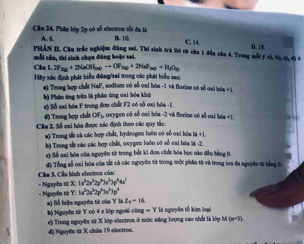 Phân lớp 2p có số electron tối đa là
A. 6. B. 10.
C. 14. D. 18.
PHÀN II. Câu trắc nghiệm đúng sai. Thí sinh trả lời từ câu 1 đến câu 4. Trong mỗi ý a), b), c), đ) ở
mỗi câu, thí sinh chọn đúng hoặc sai.
Câu 1. 2F_2(g)+2NaOH_(aq)to OF_2(g)+2NaF_(aq)+H_2O_(l)
Hãy xác định phát biểu đúng/sai trong các phát biểu sau:
a) Trong hợp chất NaF, sodium có số oxi hóa -1 và florine có số oxi hóa +1.
b) Phản ứng trên là phản ứng oxi hóa khử
c) Số oxi hóa F trong đơn chất F2 có số oxi hóa -1.
d) Trong hợp chất OF_2 , oxygen có số oxi hóa -2 và florine có số oxi hóa +1.
Câu 2. Số oxi hóa được xác định theo các quy tắc:
a) Trong tất cả các hợp chất, hydrogen luôn có số oxi hóa là +1.
b) Trong tất các các hợp chất, oxygen luôn có số oxi hóa là -2.
c) Số oxi hóa của nguyên tử trong bất kì đơn chất hóa học nào đều bằng 0.
d) Tổng số oxi hóa của tất cả các nguyên tử trong một phân tử và trong ion đa nguyên tử bằng 0.
Câu 3. Cấu hình electron của:
- Nguyên từ X: 1s^22s^22p^63s^23p^64s^1
- Nguyên tử Y: 1s^22s^22p^63s^23p^4
a) Số hiệu nguyên tử của Y là Z_Y=16.
b) Nguyên từ Y có 4 e lớp ngoài cùng → Y là nguyên tố kim loại
e) Trong nguyên tử X lớp electron ở mức năng lượng cao nhất là lớp M(n=3).
d) Nguyên tử X chứa 19 electron.