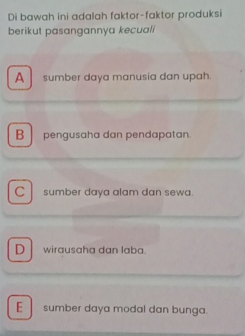 Di bawah ini adalah faktor-faktor produksi
berikut pasangannya kecuali
A sumber daya manusia dan upah.
B pengusaha dan pendapatan.
C l sumber daya alam dan sewa.
D wirausaha dan laba.
E sumber daya modal dan bunga.