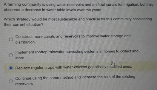 A farming community is using water reservoirs and artificial canals for irrigation, but they
observed a decrease in water table levels over the years.
Which strategy would be most sustainable and practical for this community considering
their current situation?
Construct more canals and reservoirs to improve water storage and
distribution.
Implement rooftop rainwater harvesting systems at homes to collect and
store.
Replace regular crops with water-efficient genetically modified ones.
Continue using the same method and increase the size of the existing
reservoirs.