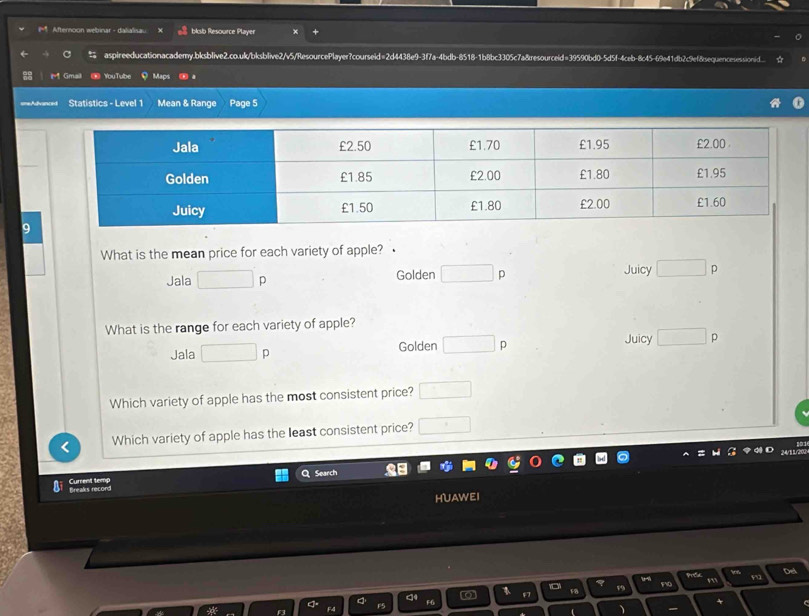 Afternoon webinar - dalialisau blosb Resource Player
aspireeducationacademy,bksblive2.co.uk/bksblive2/v5/ResourcePlayer?courseid=2d4438e9-3f7a-4bdb-8518-1b8bc3305c7a&resourceid=39590bd0-5d5f-4ceb-8c45-69e41db2c9ef8sequencesessionid._.
M Gmail ⑩ YouTube Maps à
===A== Statistics - Level 1 Mean & Range Page 5
What is the mean price for each variety of apple?
Jala □ p Golden □ D Juicy □ p
What is the range for each variety of apple?
Jala □ p Golden □ p Juicy □ p
Which variety of apple has the most consistent price? □ 
Which variety of apple has the least consistent price? □ 
Search
Breaks record Current temp
HUAWEI