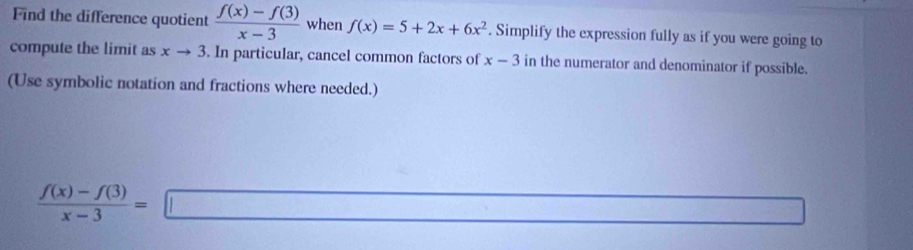 Find the difference quotient  (f(x)-f(3))/x-3  when f(x)=5+2x+6x^2. Simplify the expression fully as if you were going to 
compute the limit as xto 3. In particular, cancel common factors of x-3 in the numerator and denominator if possible. 
(Use symbolic notation and fractions where needed.)
 (f(x)-f(3))/x-3 =□