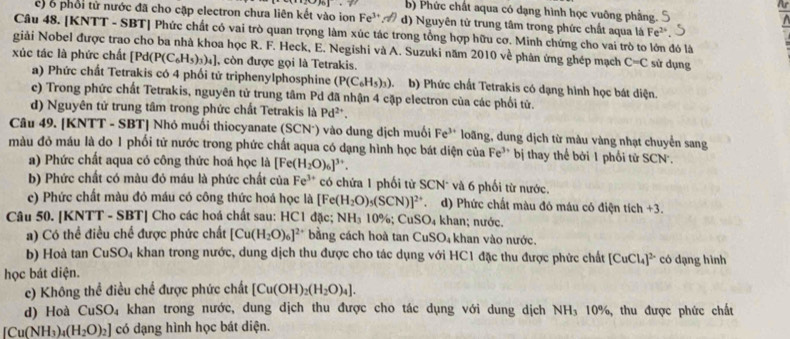 · 20161· 1 b) Phức chất aqua có dạng hình học vuỡng phẳng.
c) 6 phổi tử nước đã cho cặp electron chưa liên kết vào ion Fe^(3+). d) Nguyên tử trung tâm trong phức chất aqua là Fe^(2+)
Câu 48. [KNTT - SBT] Phức chất có vai trò quan trọng làm xúc tác trong tổng hợp hữu cơ. Minh chứng cho vai trò to lớn đó là
giải Nobel được trao cho ba nhà khoa học R. F. Heck, E. Negishi và A. Suzuki năm 2010 về phân ứng ghép mạch C=C sử dụng
xúc tác là phức chất [F d(P(C_6H_5)_3)_4] , còn được gọi là Tetrakis.
a) Phức chất Tetrakis có 4 phối tử triphenylphosphine (P(C_6H_5)_3) b) Phức chất Tetrakis có dạng hình học bát diện.
c) Trong phức chất Tetrakis, nguyên tử trung tâm Pd đã nhận 4 cặp electron của các phối tử.
d) Nguyên tử trung tâm trong phức chất Tetrakis là Pd^(2+)
Câu 49. [KNTT - SBT] Nhỏ muối thiocyanate (SCN²) vào dung dịch muối Fe^(3+) loãng, dung dịch từ màu vàng nhạt chuyển sang
màu đỏ máu là do 1 phối tử nước trong phức chất aqua có dạng hình học bát diện của Fe^(3+) bị thay thể bởi 1 phối tử SCN.
a) Phức chất aqua có công thức hoá học là [Fe(H_2O)_6]^3+.
b) Phức chất có màu đỏ máu là phức chất của Fe^(3+) có chứa 1 phối tử SCN* và 6 phối từ nước.
c) Phức chất màu đỏ máu có công thức hoá học là Fe (H_2O)_5(SCN)]^2+ d) Phức chất màu đó máu có điện tích +3.
Câu 50. [KNTT - SBT] Cho các hoá chất sau: HC1 đặc; NH_3 10%; CuSO_4 khan; nước.
a) Có thể điều chế được phức chất [Cu(H_2O)_6]^2+ bằng cách hoà tan ( CuSO_4 khan vào nước.
b) Hoà tan CuSO_4 khan trong nước, dung dịch thu được cho tác dụng với HC1 đặc thu được phức chất [CuCl_4]^2- có dạng hình
học bát diện.
c) Không thể điều chế được phức chất [Cu(OH)_2(H_2O)_4].
d) Hoà a CuSO_4 khan trong nước, dung dịch thu được cho tác dụng với dung dịch NH₃ 10%, thu được phức chất
[Cu(NH_3)_4(H_2O)_2] có dạng hình học bát diện.