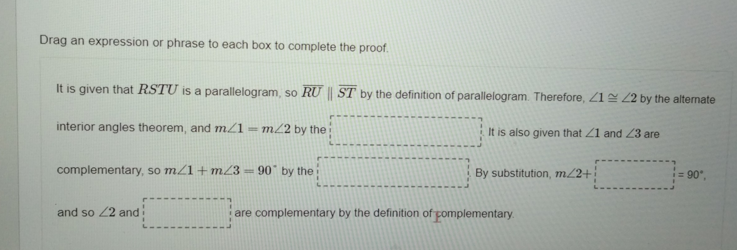 Drag an expression or phrase to each box to complete the proof. 
It is given that RSTU is a parallelogram, so overline RUparallel overline ST by the definition of parallelogram. Therefore, ∠ 1≌ ∠ 2 by the alternate 
interior angles theorem, and m∠ 1=m∠ 2 by the It is also given that ∠ 1 and ∠ 3 are 
complementary, so m∠ 1+m∠ 3=90° by the By substitution, m∠ 2+ =90°, 
and so ∠ 2 and □ are complementary by the definition of complementary.