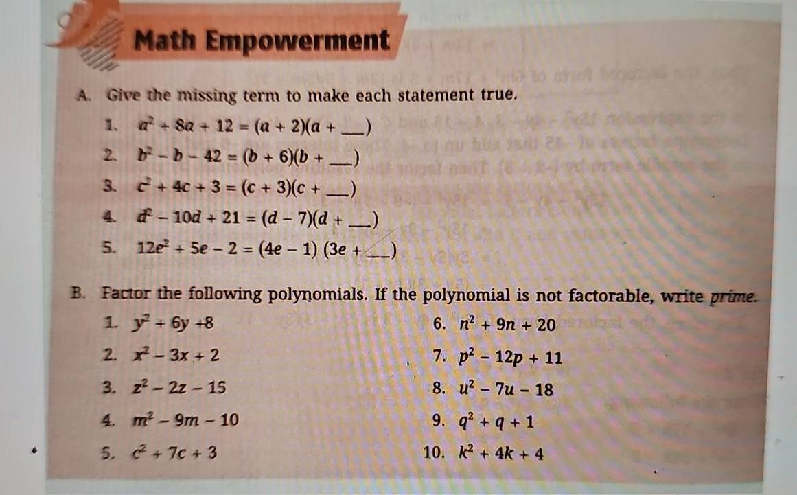 Math Empowerment 
A. Give the missing term to make each statement true. 
1. a^2+8a+12=(a+2)(a+ _ )
2. b^2-b-42=(b+6)(b+ _ )
3. c^2+4c+3=(c+3)(c+ _ )
4. d^2-10d+21=(d-7)(d+ _ )
5. 12e^2+5e-2=(4e-1)(3e+ _ )
B. Factor the following polynomials. If the polynomial is not factorable, write prime. 
1. y^2+6y+8 6. n^2+9n+20
2. x^2-3x+2 7. p^2-12p+11
3. z^2-2z-15 8. u^2-7u-18
4. m^2-9m-10 9. q^2+q+1
5. c^2+7c+3 10. k^2+4k+4