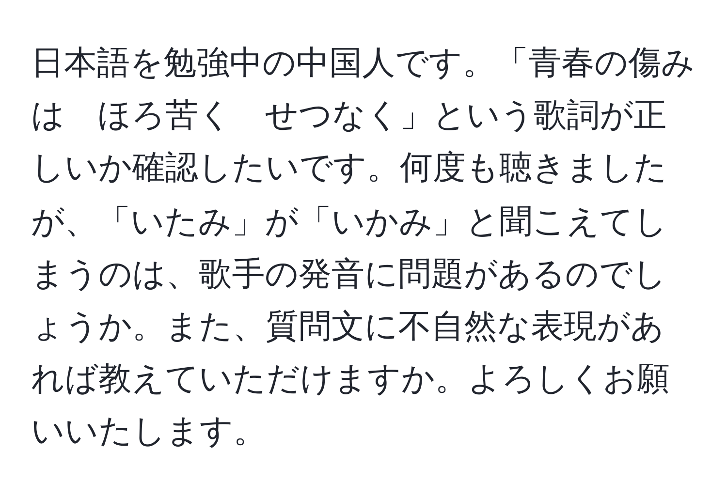 日本語を勉強中の中国人です。「青春の傷みは　ほろ苦く　せつなく」という歌詞が正しいか確認したいです。何度も聴きましたが、「いたみ」が「いかみ」と聞こえてしまうのは、歌手の発音に問題があるのでしょうか。また、質問文に不自然な表現があれば教えていただけますか。よろしくお願いいたします。