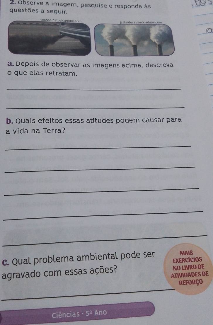 Observe a imagem, pesquise e responda às 
questões a seguir. 
toa555 / stock.adobe.com jzehnder / stock.adobe.com 
a. Depois de observar as imagens acima, descreva 
o que elas retratam. 
_ 
_ 
b. Quais efeitos essas atitudes podem causar para 
a vida na Terra? 
_ 
_ 
_ 
_ 
_ 
c. Qual problema ambiental pode ser MAIS 
EXercícIos 
agravado com essas ações? NO LIVRO DE 
ATIVIDADES DE 
_ 
REFORçO 
Ciências 5^(_ circ) Ano