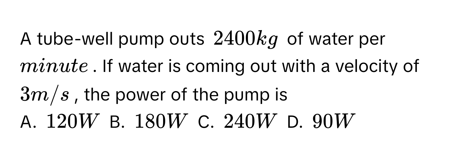 A tube-well pump outs 2400 kg of water per minute. If water is coming out with a velocity of 3 m/s, the power of the pump is 
A. 120 W B. 180 W C. 240 W D. 90 W