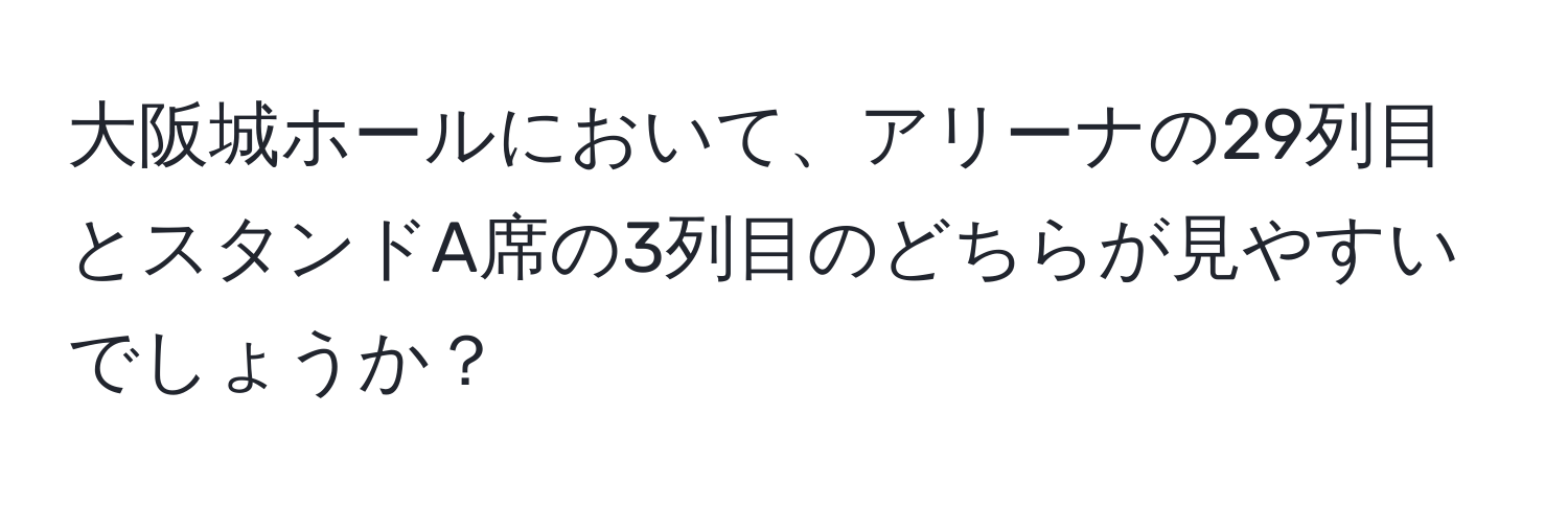 大阪城ホールにおいて、アリーナの29列目とスタンドA席の3列目のどちらが見やすいでしょうか？