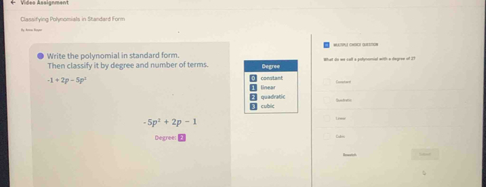 Video Assignment
Classifying Polynomials in Standard Form
By Avem Royer
MULTIPLE CHOICE QUESTION
Write the polynomial in standard form.
Then classify it by degree and number of terms. Degree What do we call a polynomial with a degree of 2?
-1+2p-5p^2 O constant Constant
linear
2 quadratic Quedratic
。 cubic
-5p^2+2p-1
Linear
Degree: |
Cubic
Sabol