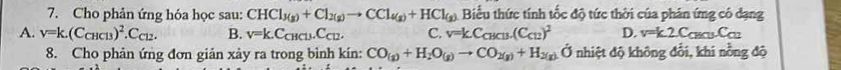 Cho phản ứng hóa học sau: CHCl_3(g)+Cl_2(g)to CCl_4(g)+HCl_(g) Biểu thức tính tốc độ tức thời của phân ứng có dạng
A. V=k.(C_CHCl3)^2.C_Cl2. B. v=k.C_CHCl3.C_Cl2. C. v=kC_CHCl3.(C_C12)^2 D. v=k.2C_CBCursC_cu
8. Cho phản ứng đơn gián xảy ra trong bình kín: CO_(g)+H_2O_(g)to CO_2(g)+H_2(g)O nhiệt độ không đổi, khi nồng độ