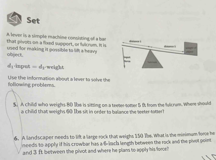 Set 
A lever is a simple machine consisting of a bar 
that pivots on a fixed support, or fulcrum. It is 
used for making it possible to lift a heavy 
object.
d_1· input=d_2 weight 
Use the information about a lever to solve the 
following problems. 
5. A child who weighs 80 1bs is sitting on a teeter-totter 5 ft from the fulcrum. Where should 
a child that weighs 60 1bs sit in order to balance the teeter-totter? 
6. A landscaper needs to lift a large rock that weighs 150 1bs. What is the minimum force he 
needs to apply if his crowbar has a 6-inch length between the rock and the pivot point 
and 3 ft between the pivot and where he plans to apply his force?