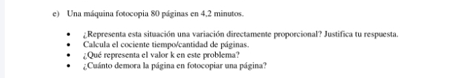 Una máquina fotocopia 80 páginas en 4,2 minutos. 
¿Representa esta situación una variación directamente proporcional? Justifica tu respuesta. 
Calcula el cociente tiempo/cantidad de páginas. 
¿Qué representa el valor k en este problema? 
¿Cuánto demora la página en fotocopiar una página?