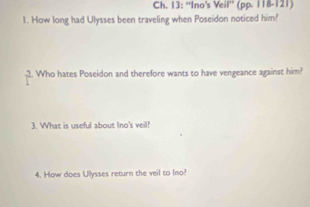 Ch. 13: “Ino’s Veil” (pp. 118-121) 
1. How long had Ulysses been traveling when Poseidon noticed him? 
2. Who hates Poseidon and therefore wants to have vengeance against him? 
3. What is useful about Ino's veil? 
4. How does Ulysses return the veil to Ino?