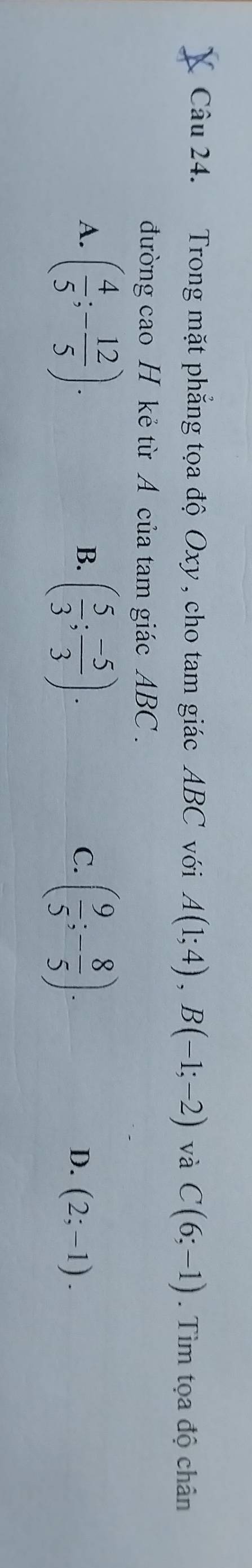 Trong mặt phẳng tọa độ Oxy , cho tam giác ABC với A(1;4), B(-1;-2) và C(6;-1). Tìm tọa độ chân
đường cao H kẻ từ A của tam giác ABC.
B.
C.
A. ( 4/5 ;- 12/5 ). ( 5/3 ; (-5)/3 ). ( 9/5 ;- 8/5 ). (2;-1). 
D.