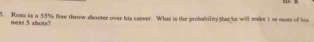 ID: B 
5. Ross is a 55% free throw shooter over his career. What is the probability that he will make 1 or more of his 
next 5 shots?