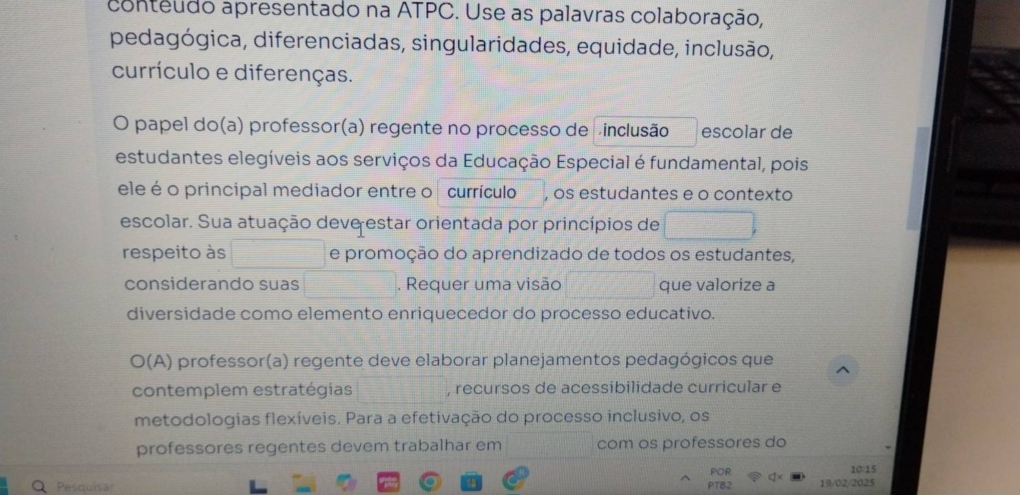 conteudo apresentado na ATPC. Use as palavras colaboração, 
pedagógica, diferenciadas, singularidades, equidade, inclusão, 
currículo e diferenças. 
O papel do(a) professor(a) regente no processo de vinclusão escolar de 
estudantes elegíveis aos serviços da Educação Especial é fundamental, pois 
ele é o principal mediador entre o currículo , os estudantes e o contexto 
escolar. Sua atuação deve estar orientada por princípios de 
respeito às e promoção do aprendizado de todos os estudantes, 
considerando suas . Requer uma visão que valorize a 
diversidade como elemento enriquecedor do processo educativo. 
O(A) professor(a) regente deve elaborar planejamentos pedagógicos que 
contemplem estratégias , recursos de acessibilidade curricular e 
metodologias flexíveis. Para a efetivação do processo inclusivo, os 
professores regentes devem trabalhar em com os professores do 
POR 10 15 
Pesquisar PT82 19/02/2025