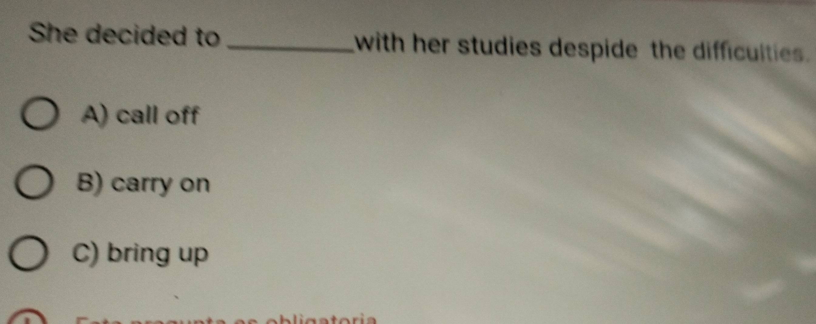 She decided to _with her studies despide the difficulties.
A) call off
B) carry on
C) bring up
is