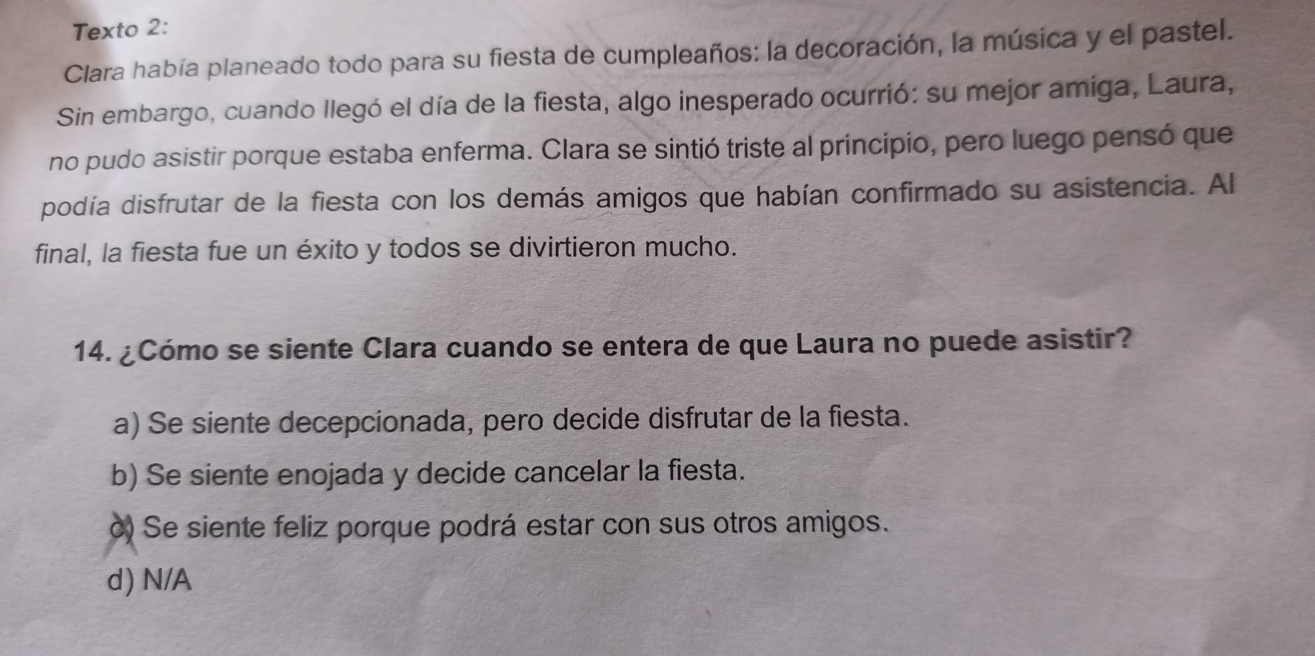 Texto 2:
Clara había planeado todo para su fiesta de cumpleaños: la decoración, la música y el pastel.
Sin embargo, cuando llegó el día de la fiesta, algo inesperado ocurrió: su mejor amiga, Laura,
no pudo asistir porque estaba enferma. Clara se sintió triste al principio, pero luego pensó que
podía disfrutar de la fiesta con los demás amigos que habían confirmado su asistencia. Al
final, la fiesta fue un éxito y todos se divirtieron mucho.
14. ¿Cómo se siente Clara cuando se entera de que Laura no puede asistir?
a) Se siente decepcionada, pero decide disfrutar de la fiesta.
b) Se siente enojada y decide cancelar la fiesta.
ò) Se siente feliz porque podrá estar con sus otros amigos.
d) N/A