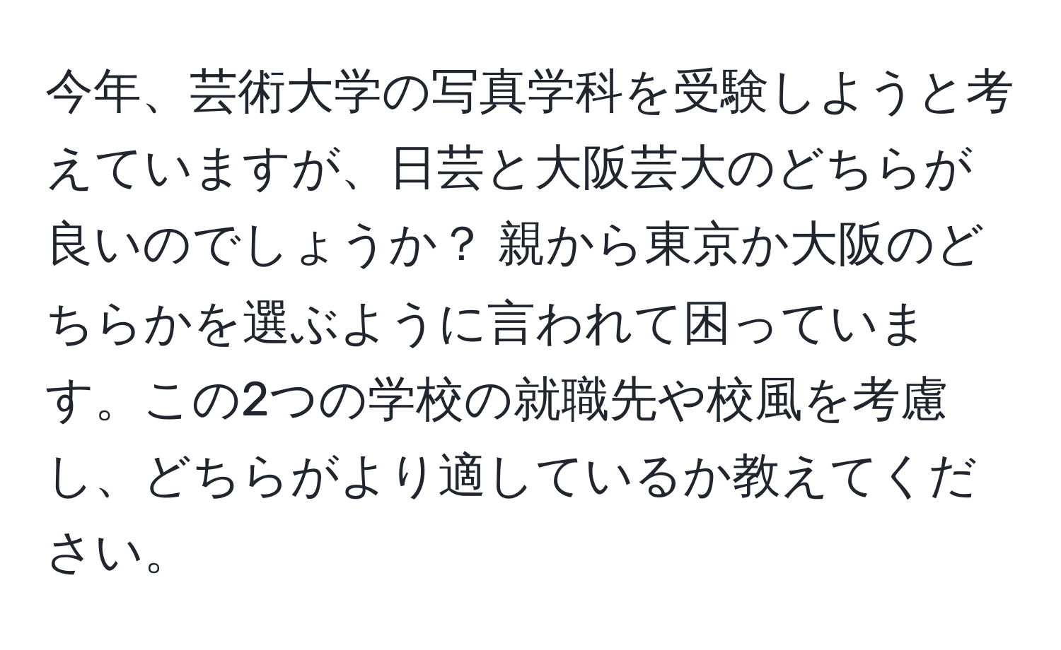 今年、芸術大学の写真学科を受験しようと考えていますが、日芸と大阪芸大のどちらが良いのでしょうか？ 親から東京か大阪のどちらかを選ぶように言われて困っています。この2つの学校の就職先や校風を考慮し、どちらがより適しているか教えてください。