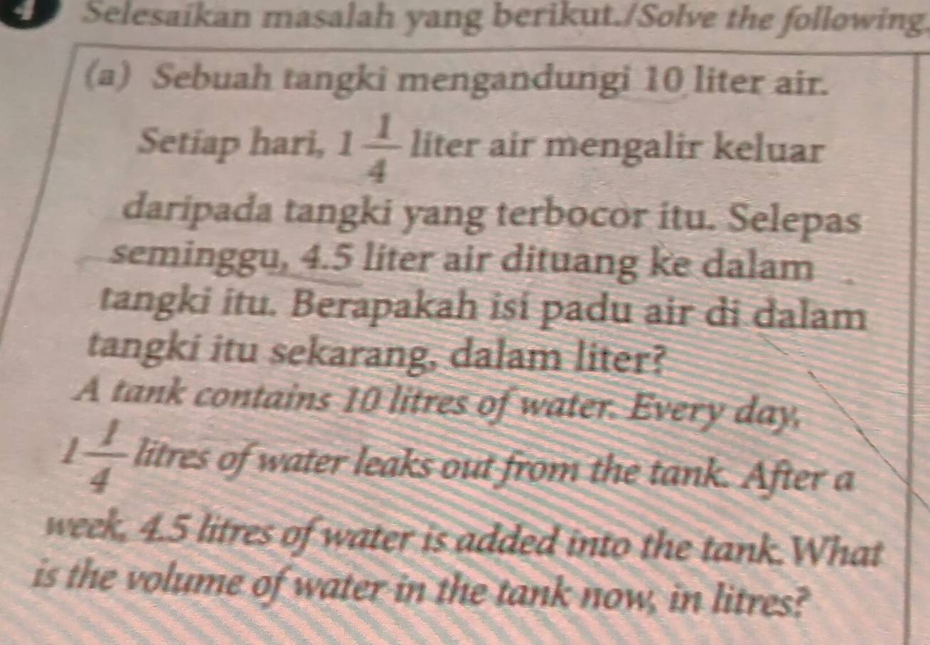 Selesaikan masalah yang berikut./Solve the following 
(a) Sebuah tangki mengandungi 10 liter air. 
Setiap hari, 1 1/4  liter air mengalir keluar 
daripada tangki yang terbocor itu. Selepas 
seminggu, 4.5 liter air dituang ke dalam 
tangki itu. Berapakah isi padu air di dalam 
tangki itu sekarang, dalam liter? 
A tank contains 10 litres of water. Every day,
1 1/4  litres of water leaks out from the tank. After a 
week, 4.5 litres of water is added into the tank.What 
is the volume of water in the tank now, in litres?