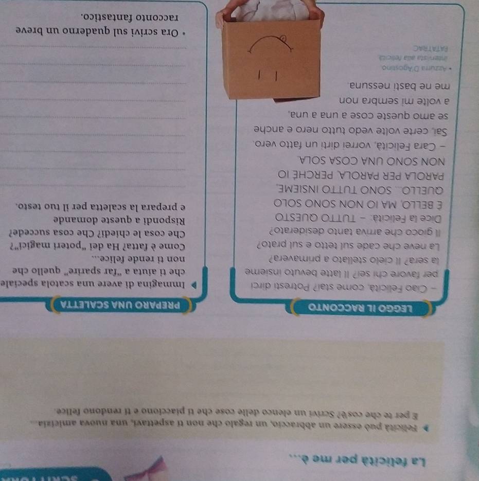 La felicità per me è... 
Felicità può essere un abbraccio, un regalo che non tí aspettavi, una nuova amicizia 
E per te che cosè? Scrivi un elenco delle cose che ti piacciono e tí rendono felice. 
LEGGO IL RACCONTO PREPARO UNA SCALETTA 
- Ciao Felicità, come stai? Potresti dirci Immagina di avere una scatola specíale 
per favore chi sei? Il latte bevuto insieme che ti aiuta a “far sparire” quello che 
la sera? Il cielo stellato a primavera? non ti rende felice... 
La neve che cade sul tetto e sul prato? Come è fatta? Ha dei “poteri magici”? 
ll gioco che arriva tanto desiderato? Che cosa le chiedi? Che cosa succede? 
Dice la Felicità: - TUTTO QUESTO Rispondi a queste domande 
É BELLO, MA IO NON SONO SOLO e prepara la scaletta per il tuo testo. 
QUELLO... SONO TUTTO INSIEME,_ 
PArola Per parolA, Perché IO 
_ 
_ 
NON SONO UNA COSA SOLA. 
_ 
- Cara Felicità, vorrei dirti un fatto vero. 
Sai, certe volte vedo tutto nero e anche 
se amo queste cose a una a una, 
_ 
a volte mi sembra non 
_ 
me ne basti nessuna. 
_ 
Azzúrra D'Agostíno 
_ 
Intervista alla felicitá 
PATATRAC 
_ 
Ora scrivi sul quaderno un breve 
racconto fantastico.