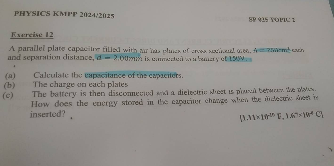 PHYSICS KMPP 2024/2025 
SP 025 TOPIC 2 
Exercise 12 
A parallel plate capacitor filled with air has plates of cross sectional area, A=250cm^2 each 
and separation distance, d=2.00mm is connected to a battery of 150V. 
(a) Calculate the capacitance of the capacitors. 
(b) The charge on each plates 
(c) The battery is then disconnected and a dielectric sheet is placed between the plates. 
How does the energy stored in the capacitor change when the dielectric sheet is 
inserted?
[1.11* 10^(-10)F, 1.67* 10^(-8)C]