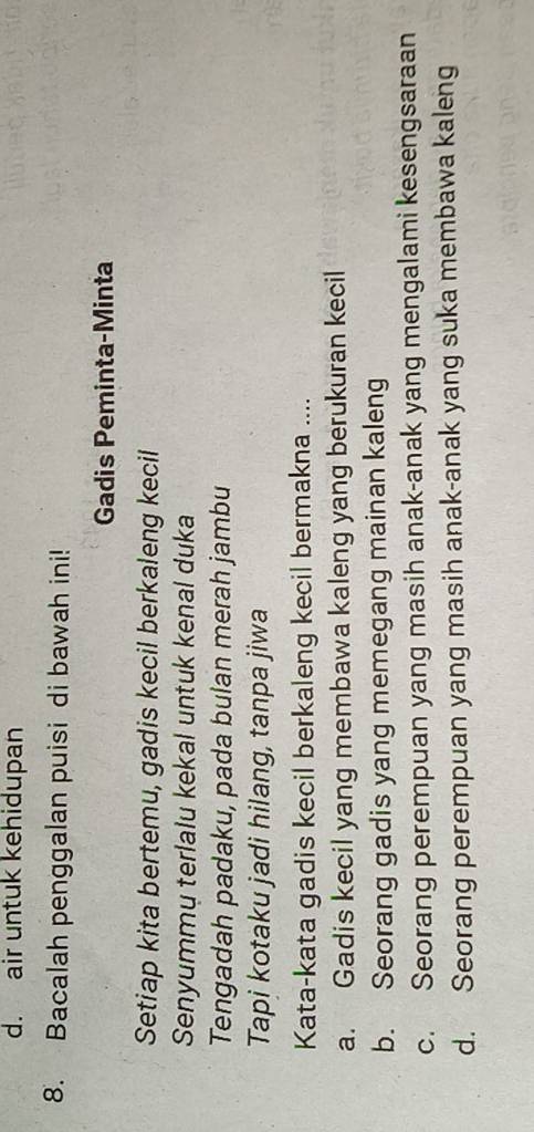 d. air untuk kehidupan
8. Bacalah penggalan puisi di bawah ini!
Gadis Peminta-Minta
Setiap kita bertemu, gadis kecil berkaleng kecil
Senyummų terlalu kekal untuk kenal duka
Tengadah padaku, pada bulan merah jambu
Tapi kotaku jadi hilang, tanpa jiwa
Kata-kata gadis kecil berkaleng kecil bermakna ....
a. Gadis kecil yang membawa kaleng yang berukuran kecil
b. Seorang gadis yang memegang mainan kaleng
c. Seorang perempuan yang masih anak-anak yang mengalami kesengsaraan
d. Seorang perempuan yang masih anak-anak yang suka membawa kaleng