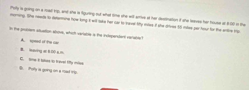 Polly is going on a road trip, and she is figuring out what time she will arrive at her destination if she leaves her house at
morning. She needs to determine how long it will take her car to travel fifty miles if she drives 55 miles per hour for the entire trip. 8:00 in the
In the problem situation above, which variable is the independent variable?
A. speed of the car
B. leaving at 8:00 a m.
C. time it takes to travel fifty miles
D. Polly is going on a road trip.
