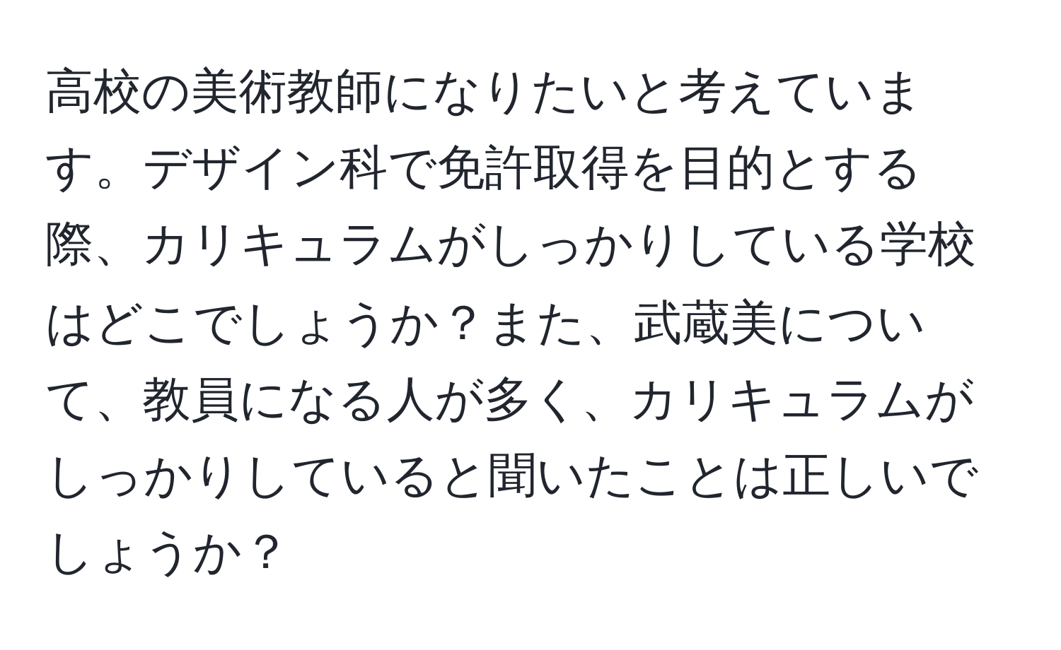 高校の美術教師になりたいと考えています。デザイン科で免許取得を目的とする際、カリキュラムがしっかりしている学校はどこでしょうか？また、武蔵美について、教員になる人が多く、カリキュラムがしっかりしていると聞いたことは正しいでしょうか？