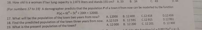 How old is a woman if her lung capacity is 2.873 liters and stands 155 cm? A. 33 B. 34 C. 43 D. 44
(For numbers 17 to 19) A demographer predicts that the population P of a town t from now can be modeiled by the function
P(x)=6t^4-5t^3+200t+12000. 
17. What will be the population of the town two years from now? A. 12000 B. 12 400 C. 12 418 D. 12 456
18. Find the predicted population of the town three years from now. A. 12 519 B. 12 591 C. 12 915 D. 12 951
19. What is the present population of the town? A. 12 000 B. 12 200 C. 12 201 D. 12 300
(x)-0.00125x^4+x-3.