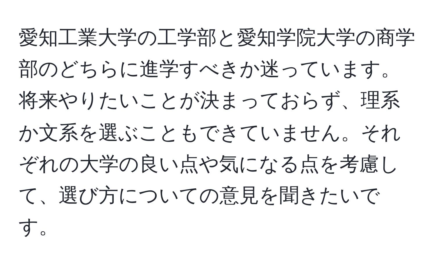 愛知工業大学の工学部と愛知学院大学の商学部のどちらに進学すべきか迷っています。将来やりたいことが決まっておらず、理系か文系を選ぶこともできていません。それぞれの大学の良い点や気になる点を考慮して、選び方についての意見を聞きたいです。