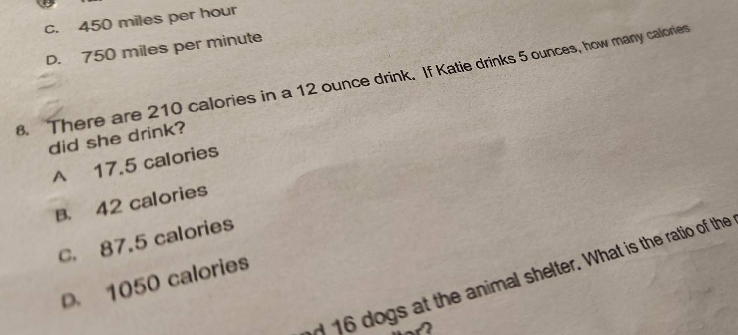 c. 450 miles per hour
D. 750 miles per minute. There are 210 calories in a 12 ounce drink. If Katie drinks 5 ounces, how many calories
did she drink?
A 17.5 calories
B. 42 calories
C. 87.5 calories
ogs at the animal shelter. What is the ratio of the
D. 1050 calories