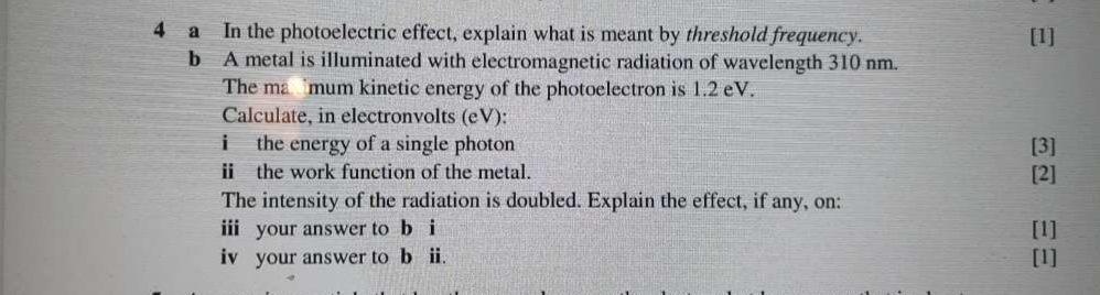 a In the photoelectric effect, explain what is meant by threshold frequency. [1] 
b A metal is illuminated with electromagnetic radiation of wavelength 310 nm. 
The mamum kinetic energy of the photoelectron is 1.2 eV. 
Calculate, in electronvolts (eV): 
i the energy of a single photon [3] 
ⅱ the work function of the metal. [2] 
The intensity of the radiation is doubled. Explain the effect, if any, on: 
i your answer to b i [1] 
iv your answer to b ii. [1]