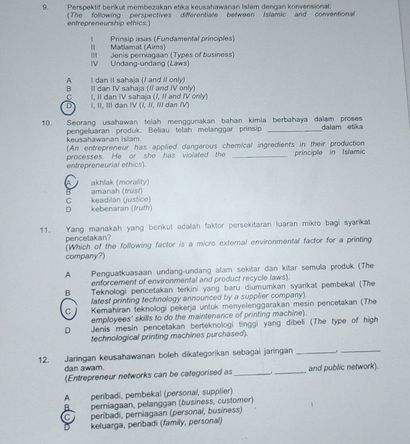 Perspektif berikut membezakan etika keusahawanan Islam dengan konvensional:
(The following perspectives differentiate between Islamic and conventional
entrepreneurship ethics:)
Prinsip asas (Fundamental principles)
II Matlamat (Aims)
III Jenis perniagaan (Types of business)
IV Undang-undang (Laws)
A       I dan II sahaja (I and II only)
B II dan IV sahaja (II and IV only)
C£ I, II dan IV sahaja (I, II and IV only)
D I, II, III dan IV (/, II, III dan IV)
10. Seorang usahawan telah menggunakan bahan kimia berbahaya dalam proses
pengeluaran produk. Beliau telah melanggar prinsip_
dalam etika
keusahawanan Islam.
(An entrepreneur has applied dangerous chemical ingredients in their production
processes. He or she has violated the _principle in Islamic
entrepreneurial ethics).
A akhlak (morality)
B amanah (trust)
C keadilan (justice)
D  kebenaran (truth)
11. Yang manakah yang berikut adalah faktor persekitaran luaran mikro bagi syarikat
pencetakan?
(Which of the following factor is a micro external environmental factor for a printing
company?)
A Penguatkuasaan undang-undang alam sekitar dan kitar semula produk (The
enforcement of environmental and product recycle laws).
B  Teknologi pencetakan terkini yang baru diumumkan syarikat pembekal (The
latest printing technology announced by a supplier company).
C        Kemahiran teknologi pekerja untuk menyelenggarakan mesin pencetakan (The
employees' skills to do the maintenance of printing machine).
D Jenis mesin pencetakan berteknologi tinggi yang dibeli (The type of high
technological printing machines purchased).
12. Jaringan keusahawanan boleh dikategorikan sebagai jaringan_
_、
dan awam. _and public network).
(Entrepreneur networks can be categorised as_
A peribadi, pembekal (personal, supplier)
B perniagaan, pelanggan (busíness, customer)
C  peribadi, perniagaan (personal, business)
D keluarga, peribadi (family, personal)