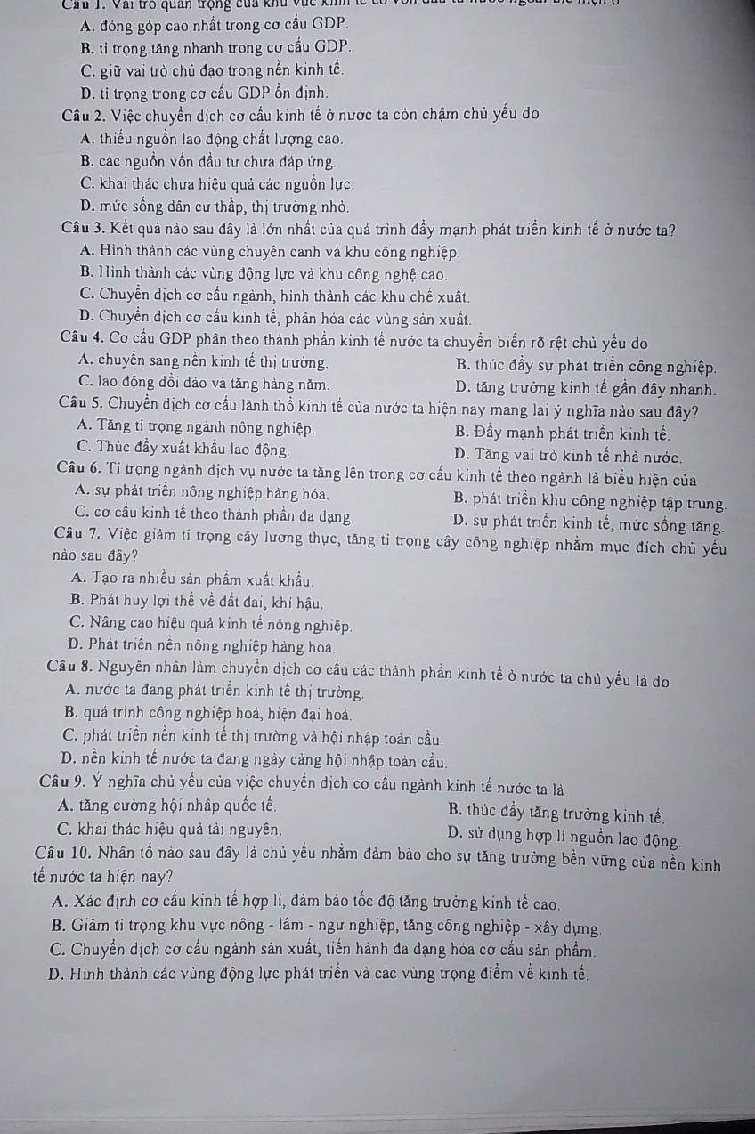 Cầu 1. Vai trò quan trộng của khu vực kih
A. đóng góp cao nhất trong cơ cầu GDP.
B. tỉ trọng tăng nhanh trong cơ cầu GDP.
C. giữ vai trò chủ đạo trong nền kinh tế.
D. tỉ trọng trong cơ cầu GDP ổn định.
Cầu 2. Việc chuyển dịch cơ cầu kinh tế ở nước ta còn chậm chủ yếu do
A. thiếu nguồn lao động chất lượng cao.
B. các nguồn vồn đầu tư chưa đáp ứng.
C. khai thác chưa hiệu quả các nguồn lực
D. mức sống dân cư thấp, thị trường nhỏ.
Cầu 3. Kết quả nào sau dây là lớn nhất của quá trình đẩy mạnh phát triển kinh tế ở nước ta?
A. Hình thành các vùng chuyên canh và khu công nghiệp.
B. Hình thành các vùng động lực và khu công nghệ cao.
C. Chuyển dịch cơ cầu ngành, hinh thành các khu chế xuất.
D. Chuyển dịch cơ cầu kinh tế, phần hóa các vùng sản xuất.
Câu 4. Cơ cầu GDP phân theo thành phần kinh tế nước ta chuyển biến rõ rệt chủ yếu do
A. chuyển sang nền kinh tế thị trường. B. thúc đầy sự phát triển công nghiệp.
C. lao động dổi dào và tăng hàng năm. D. tăng trưởng kinh tế gần đây nhanh.
Câu 5. Chuyển dịch cơ cầu lãnh thổ kinh tế của nước ta hiện nay mang lại ý nghĩa nào sau đây?
A. Tăng tỉ trọng ngành nông nghiệp. B. Đầy mạnh phát triển kinh tế.
C. Thúc đầy xuất khẩu lao động. D. Tăng vai trò kinh tế nhà nước.
Câu 6. Tỉ trọng ngành dịch vụ nước ta tăng lên trong cơ cấu kinh tể theo ngành là biểu hiện của
A. sự phát triển nông nghiệp hàng hóa. B. phát triển khu công nghiệp tập trung.
C. cơ cầu kinh tế theo thành phần đa dạng. D. sự phát triển kinh tế, mức sống tăng.
Câu 7. Việc giảm ti trọng cây lương thực, tăng tỉ trọng cây công nghiệp nhằm mục đích chủ yếu
nào sau đây?
A. Tạo ra nhiều sản phẩm xuất khẩu.
B. Phát huy lợi thế về đất đai, khí hậu.
C. Nâng cao hiệu quả kinh tế nông nghiệp.
D. Phát triển nền nông nghiệp hàng hoá.
Cầu 8. Nguyên nhân làm chuyển dịch cơ cầu các thành phần kinh tế ở nước ta chủ yếu là do
A. nước ta đang phát triển kinh tế thị trường.
B. quá trình công nghiệp hoá, hiện đại hoá.
C. phát triền nền kinh tế thị trường và hội nhập toàn cầu.
D. nền kinh tế nước ta đang ngày cảng hội nhập toàn cầu.
Câu 9. Ý nghĩa chủ yếu của việc chuyển dịch cơ cầu ngành kinh tế nước ta là
A. tăng cường hội nhập quốc tế B. thúc đầy tăng trưởng kinh tế
C. khai thác hiệu quả tải nguyên.
D. sử dụng hợp lí nguồn lao động.
Câu 10. Nhân tố nào sau đây là chủ yếu nhằm đảm bảo cho sự tăng trường bền vững của nền kinh
tếể nước ta hiện nay?
A. Xác định cơ cầu kinh tế hợp lí, đảm bảo tốc độ tăng trưởng kinh tế cao.
B. Giảm ti trọng khu vực nông - lâm - ngư nghiệp, tăng công nghiệp - xây dựng.
C. Chuyển dịch cơ cầu ngành sản xuất, tiến hành đa dạng hóa cơ cầu sản phẩm.
D. Hình thành các vùng động lực phát triển và các vùng trọng điểm về kinh tế.