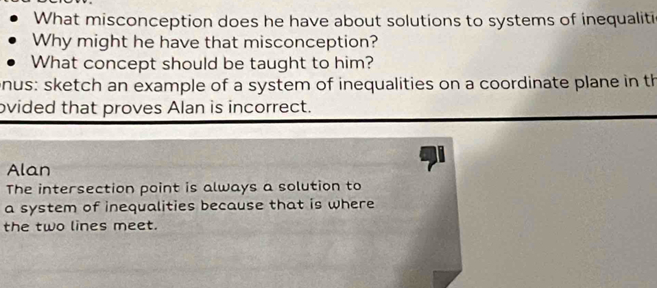 What misconception does he have about solutions to systems of inequaliti 
Why might he have that misconception? 
What concept should be taught to him? 
nus: sketch an example of a system of inequalities on a coordinate plane in th 
ovided that proves Alan is incorrect. 
Alan 
The intersection point is always a solution to 
a system of inequalities because that is where 
the two lines meet.