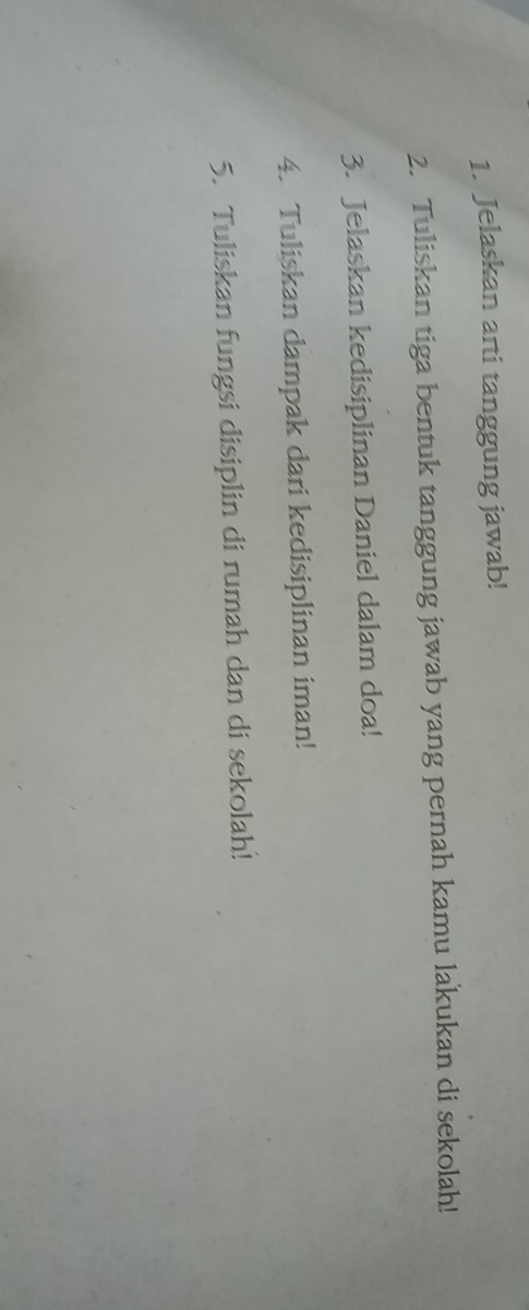 Jelaskan arti tanggung jawab! 
2. Tuliskan tiga bentuk tanggung jawab yang pernah kamu lakukan di sekolah! 
3. Jelaskan kedisiplinan Daniel dalam doa! 
4. Tuliskan dampak dari kedisiplinan iman! 
5. Tuliskan fungsi disiplin di rumah dan di sekolah!