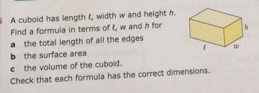 A cuboid has length ł, width w and height h. 
Find a formula in terms of ℓ, w and h for 
a the total length of all the edges 
b the surface area 
c the volume of the cuboid. 
Check that each formula has the correct dimensions.