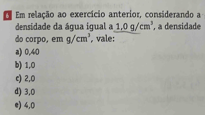 6º Em relação ao exercício anterior, considerando a 
densidade da água igual a 1,0g/cm^3 , a densidade 
do corpo, em g/cm^3 , vale: 
a) 0,40
b) 1,0
c) 2,0
d) 3,0
e) 4,0