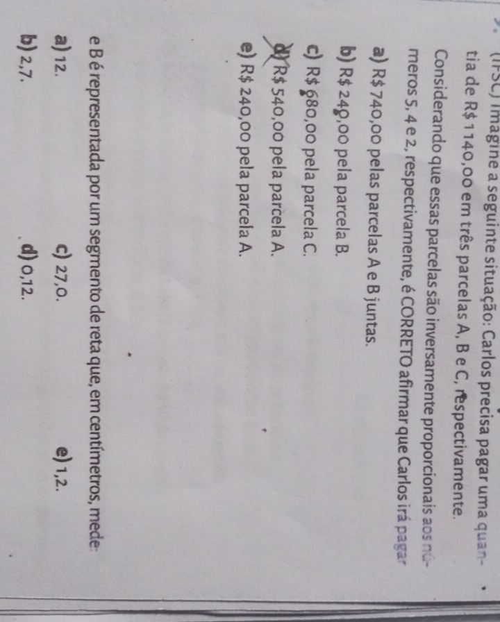 (IFSC) imagine a seguinte situação: Carlos precisa pagar uma quan-
tia de R$ 1140,00 em três parcelas A, B e C, respectivamente.
Considerando que essas parcelas são inversamente proporcionais aos nú-
meros 5, 4 e 2, respectivamente, é CORRETO afirmar que Carlos irá pagar
a) R$ 740,00 pelas parcelas A e B juntas.
b) R$ 249,00 pela parcela B.
c) R$ 680,00 pela parcela C.
d) R$ 540,00 pela parcela A.
e) R$ 240,00 pela parcela A.
e B é representada por um segmento de reta que, em centímetros, mede:
a) 12. c) 27, 0. e) 1,2.
b) 2,7. d) 0,12.