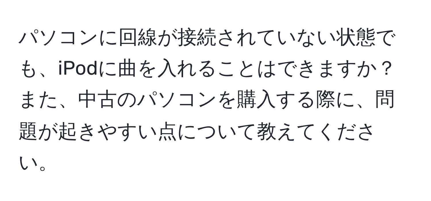 パソコンに回線が接続されていない状態でも、iPodに曲を入れることはできますか？また、中古のパソコンを購入する際に、問題が起きやすい点について教えてください。