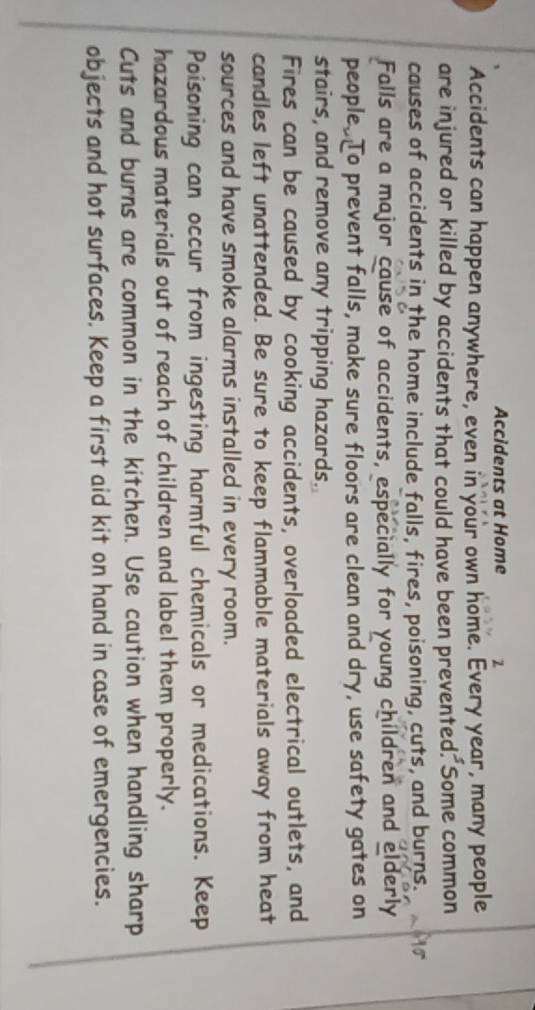 Accidents at Home 2 
Accidents can happen anywhere, even in your own home. Every year, many people 
are injured or killed by accidents that could have been prevented. Some common 
causes of accidents in the home include falls, fires, poisoning, cuts, and burns. 
Falls are a major cause of accidents, especially for young children and elderly 
people. To prevent falls, make sure floors are clean and dry, use safety gates on 
stairs, and remove any tripping hazards. 
Fires can be caused by cooking accidents, overloaded electrical outlets, and 
candles left unattended. Be sure to keep flammable materials away from heat 
sources and have smoke alarms installed in every room. 
Poisoning can occur from ingesting harmful chemicals or medications. Keep 
hazardous materials out of reach of children and label them properly. 
Cuts and burns are common in the kitchen. Use caution when handling sharp 
objects and hot surfaces. Keep a first aid kit on hand in case of emergencies.