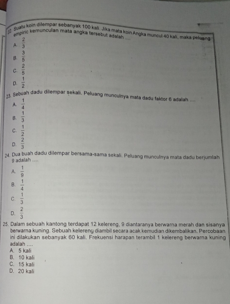 # Suatu koin dilempar sebanyak 100 kali. Jika mata koin Angka muncul 40 kali, maka peluang
empiric kemunculan mata angka tersebut adalah ....
A.  2/3 
B.  3/5 
C.  2/5 
D.  1/2 
23. Sebuah dadu dilempar sekali, Peluang munculnya mata dadu faktor 6 adalah .
A.  1/4 
B.  1/3 
C.  1/2 
D.  2/3 
24. Dua buah dadu dilempar bersama-sama sekali. Peluang munculnya mata dadu berjumlah
9 adalah ....
A.  1/9 
B.  1/4 
C.  1/3 
D.  2/3 
25. Dalam sebuah kantong terdapat 12 kelereng, 9 diantaranya berwarna merah dan sisanya
berwarna kuning. Sebuah kelereng diambil secara acak kemudian dikembalikan. Percobaan
ini dilakukan sebanyak 60 kali. Frekuensi harapan terambil 1 kelereng berwarna kuning
adalah ....
A. 5 kali
B. 10 kali
C. 15 kali
D. 20 kali