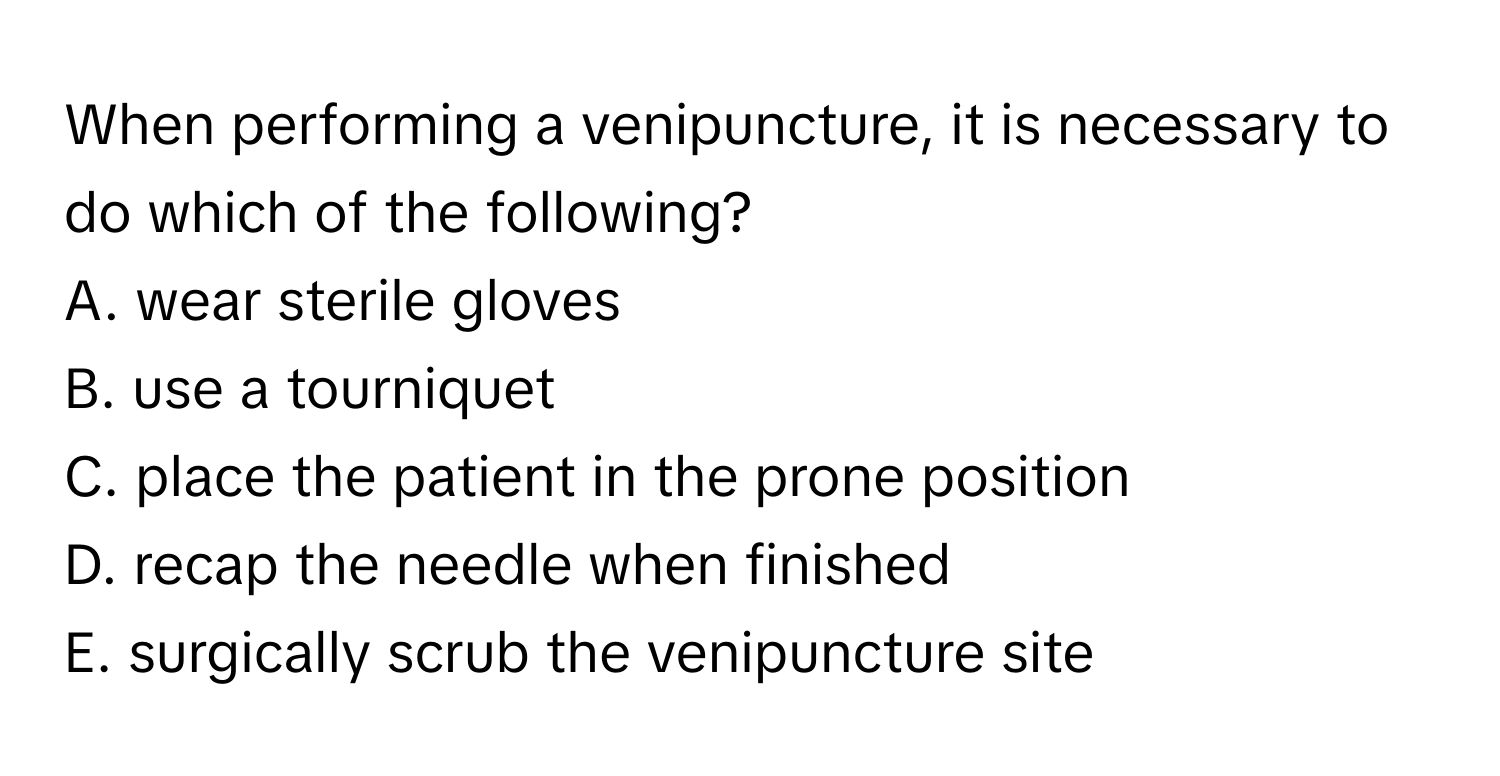 When performing a venipuncture, it is necessary to do which of the following? 

A. wear sterile gloves 
B. use a tourniquet 
C. place the patient in the prone position 
D. recap the needle when finished 
E. surgically scrub the venipuncture site