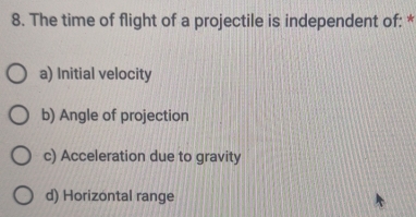 The time of flight of a projectile is independent of: *
a) Initial velocity
b) Angle of projection
c) Acceleration due to gravity
d) Horizontal range