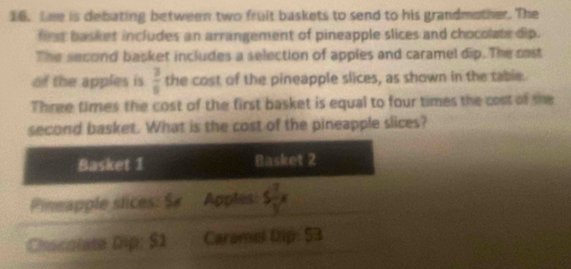 Lee is debating between two fruit baskets to send to his grandmother. The
first basket includes an arrangement of pineapple slices and chocolate dip.
The second basket includes a selection of apples and caramel dip. The cast
of the apples is  3/8  the cost of the pineapple slices, as shown in the table.
Three times the cost of the first basket is equal to four times the cost of she
second basket. What is the cost of the pineapple slices?