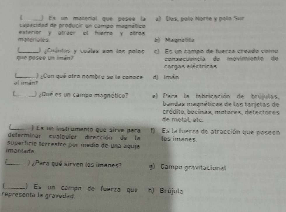 ) Es un material que posee la a) Dos, polo Norte y polo Sur
capacidad de producir un campo magnético
exterior y atraer el hierro y otros
materiales. b) Magnetita
_) ¿Cuántos y cuáles son los polos c) Es un campo de fuerza creado como
que posee un imán? consecuencía de movimiento de
cargas eléctricas
6_ ) ¿Con qué otro nombre se le conoce d) Imán
al imán?
C_ ) ¿Qué es un campo magnético? e) Para la fabricación de brújulas,
bandas magnéticas de las tarjetas de
crédito, bocinas, motores, detectores
de metal, etc.
_) Es un instrumento que sirve para f) Es la fuerza de atracción que poseen
determinar cualquier dirección de la los imanes.
superficie terrestre por medio de una aguja
imantada.
_ ) ¿Para qué sirven los imanes? g) Campo gravitacional
_) Es un campo de fuerza que h) Brújula
representa la gravedad.